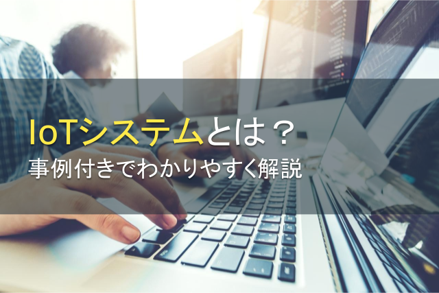 IoTシステムとは？事例付きでわかりやすく解説